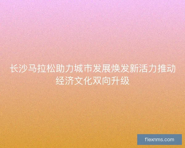 长沙马拉松助力城市发展焕发新活力推动经济文化双向升级