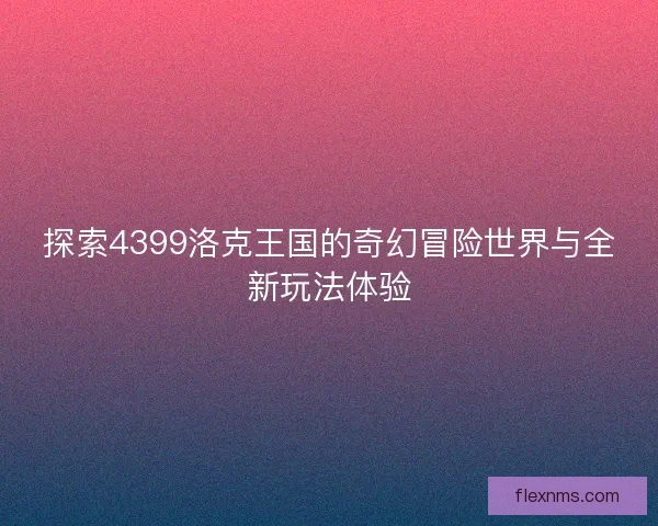 探索4399洛克王国的奇幻冒险世界与全新玩法体验