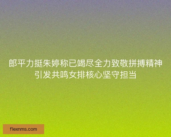 郎平力挺朱婷称已竭尽全力致敬拼搏精神引发共鸣女排核心坚守担当