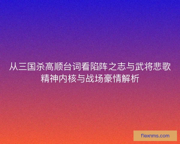 从三国杀高顺台词看陷阵之志与武将悲歌精神内核与战场豪情解析