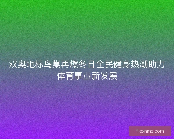 双奥地标鸟巢再燃冬日全民健身热潮助力体育事业新发展